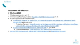 Conclusion
Documents de référence
 Horizon 2020
• Modèle de convention : art. 29
• Annotations officielles du modèle : Annotated Model Grant Agreement, art. 29
• Guide d’applications de la Commission :
• Guidelines to the Rules on Open Access to Scientific Publications and Open Access to Research Data in
Horizon 2020, v3.2, mars 2017
• Traduction française : Lignes directrices sur les règles pour le libre accès aux publications scientifiques
et pour le libre accès aux données de la recherche dans Horizon 2020
• Guidelines on FAIR Data Management in Horizon 2020,v3, juin 2016
• Traduction française : Lignes directrices pour la gestion des données FAIR
• Horizon 2020 Online manual : open access & data management et dissemination of results
 