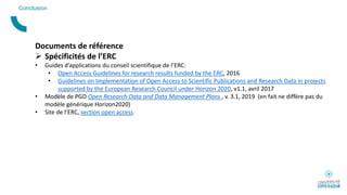 Conclusion
Documents de référence
 Spécificités de l’ERC
• Guides d’applications du conseil scientifique de l’ERC:
• Open Access Guidelines for research results funded by the ERC, 2016
• Guidelines on Implementation of Open Access to Scientific Publications and Research Data in projects
supported by the European Research Council under Horizon 2020, v1.1, avril 2017
• Modèle de PGD Open Research Data and Data Management Plans , v. 3.1, 2019 (en fait ne diffère pas du
modèle générique Horizon2020)
• Site de l’ERC, section open access
 