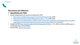 Conclusion
Documents de référence
 Spécificités de l’ERC
• Guides d’applications du conseil scientifique de l’ERC:
• Open Access Guidelines for research results funded by the ERC, 2016
• Open Research Data and Data Management Plans, v. 3.1, juillet 2019
• Guidelines on Implementation of Open Access to Scientific Publications and Research Data in projects
supported by the European Research Council under Horizon 2020, v1.1, avril 2017
• Modèle de PGD Open Research Data and Data Management Plans , v. 3.1, 2019 (en fait ne diffère pas du
modèle générique Horizon2020)
• Site de l’ERC, section open access
 
