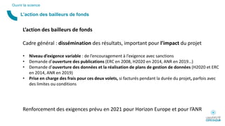 L’action des bailleurs de fonds
Ouvrir la science
L’action des bailleurs de fonds
Cadre général : dissémination des résultats, important pour l’impact du projet
• Niveau d’exigence variable : de l’encouragement à l’exigence avec sanctions
• Demande d’ouverture des publications (ERC en 2008, H2020 en 2014, ANR en 2019…)
• Demande d’ouverture des données et la réalisation de plans de gestion de données (H2020 et ERC
en 2014, ANR en 2019)
• Prise en charge des frais pour ces deux volets, si facturés pendant la durée du projet, parfois avec
des limites ou conditions
Renforcement des exigences prévu en 2021 pour Horizon Europe et pour l’ANR
 