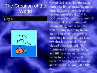 The Creation of the World Day 5 20  And God said, "Let the water teem with living creatures, and let birds fly above the earth across the expanse of the sky."  21  So God created the great creatures of the sea and every living and moving thing with which the water teems, according to their kinds, and every winged bird according to its kind. And God saw that it was good.  22  God blessed them and said, "Be fruitful and increase in number and fill the water in the seas, and let the birds increase on the earth."  23  And there was evening, and there was morning-the fifth day.  