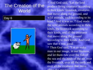 The Creation of the World Day 6 24  And God said, "Let the land produce living creatures according to their kinds: livestock, creatures that move along the ground, and wild animals, each according to its kind." And it was so.  25  God made the wild animals according to their kinds, the livestock according to their kinds, and all the creatures that move along the ground according to their kinds. And God saw that it was good.  26  Then God said, "Let us make man in our image, in our likeness, and let them rule over the fish of the sea and the birds of the air, over the livestock, over all the earth and over all the creatures that move along the ground."  
