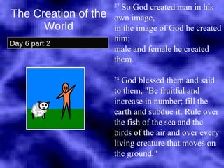 The Creation of the World Day 6 part 2 27  So God created man in his own image,  in the image of God he created him;  male and female he created them.  28  God blessed them and said to them, "Be fruitful and increase in number; fill the earth and subdue it. Rule over the fish of the sea and the birds of the air and over every living creature that moves on the ground."  