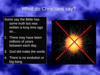 What do Christians say? Some say the Bible has some truth but was written a long time ago so… There may have been millions of years between each day. God did make the world. There is no evolution or big bang 