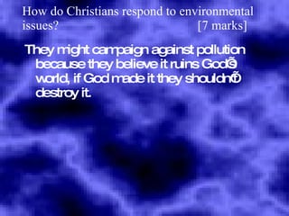 How do Christians respond to environmental issues?  [7 marks] They might campaign against pollution because they believe it ruins God’s world, if God made it they shouldn’t destroy it. 