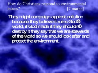 How do Christians respond to environmental issues?  [7 marks] They might campaign against pollution because they believe it ruins God’s world, if God made it they shouldn’t destroy it they say that we are stewards of the world so we should look after and protect the environment.. 