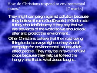 How do Christians respond to environmental issues?  [7 marks] They might campaign against pollution because they believe it ruins God’s world, if God made it they shouldn’t destroy it they say that we are stewards of the world so we should look after and protect the environment.. Other Christians believe that the most loving thing to do is always right so they would campaign for environmental issues which affect people. They may be in favour of GM crops because they help us to feed the hungry and that is what Jesus taught.. 