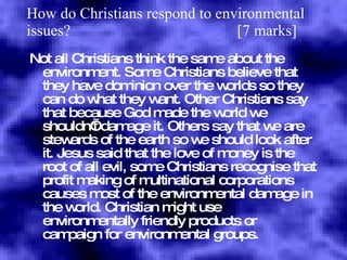 How do Christians respond to environmental issues?  [7 marks] Not all Christians think the same about the environment. Some Christians believe that they have dominion over the worlds so they can do what they want. Other Christians say that because God made the world we shouldn’t damage it. Others say that we are stewards of the earth so we should look after it. Jesus said that the love of money is the root of all evil, some Christians recognise that profit making of multinational corporations causes most of the environmental damage in the world. Christian might use environmentally friendly products or campaign for environmental groups. 