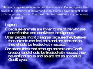 “ Human beings are more important than animals”  Do you agree? Give reasons to support your answer and show that you have thought about different points of view. You must refer to Christianity in your answer.    [5 marks] I agree. … because animals are lower forms of life who are not reflective and don’t have intelligence. Other people might disagree because they believe that animals can feel pain and are sentient so they should be treated with respect. Christians think that although animals are God’s creation and should be treated with respect they haven’t got souls and so are not as special in God’s eyes. 
