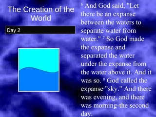 The Creation of the World Day 2 6  And God said, "Let there be an expanse between the waters to separate water from water."  7  So God made the expanse and separated the water under the expanse from the water above it. And it was so.  8  God called the expanse "sky." And there was evening, and there was morning-the second day.  