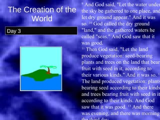 The Creation of the World Day 3 9  And God said, "Let the water under the sky be gathered to one place, and let dry ground appear." And it was so.  10  God called the dry ground "land," and the gathered waters he called "seas." And God saw that it was good.  11  Then God said, "Let the land produce vegetation: seed-bearing plants and trees on the land that bear fruit with seed in it, according to their various kinds." And it was so.  12  The land produced vegetation: plants bearing seed according to their kinds and trees bearing fruit with seed in it according to their kinds. And God saw that it was good.  13  And there was evening, and there was morning-the third day.  