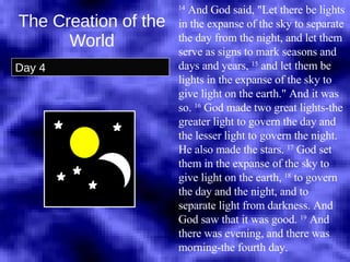 The Creation of the World Day 4 14  And God said, "Let there be lights in the expanse of the sky to separate the day from the night, and let them serve as signs to mark seasons and days and years,  15  and let them be lights in the expanse of the sky to give light on the earth." And it was so.  16  God made two great lights-the greater light to govern the day and the lesser light to govern the night. He also made the stars.  17  God set them in the expanse of the sky to give light on the earth,  18  to govern the day and the night, and to separate light from darkness. And God saw that it was good.  19  And there was evening, and there was morning-the fourth day.  