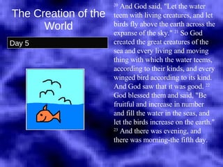 The Creation of the World Day 5 20  And God said, "Let the water teem with living creatures, and let birds fly above the earth across the expanse of the sky."  21  So God created the great creatures of the sea and every living and moving thing with which the water teems, according to their kinds, and every winged bird according to its kind. And God saw that it was good.  22  God blessed them and said, "Be fruitful and increase in number and fill the water in the seas, and let the birds increase on the earth."  23  And there was evening, and there was morning-the fifth day.  