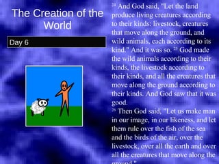 The Creation of the World Day 6 24  And God said, "Let the land produce living creatures according to their kinds: livestock, creatures that move along the ground, and wild animals, each according to its kind." And it was so.  25  God made the wild animals according to their kinds, the livestock according to their kinds, and all the creatures that move along the ground according to their kinds. And God saw that it was good.  26  Then God said, "Let us make man in our image, in our likeness, and let them rule over the fish of the sea and the birds of the air, over the livestock, over all the earth and over all the creatures that move along the ground."  