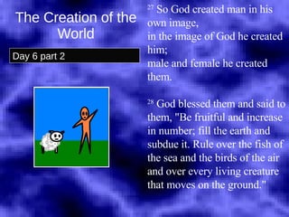 The Creation of the World Day 6 part 2 27  So God created man in his own image,  in the image of God he created him;  male and female he created them.  28  God blessed them and said to them, "Be fruitful and increase in number; fill the earth and subdue it. Rule over the fish of the sea and the birds of the air and over every living creature that moves on the ground."  
