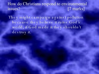 How do Christians respond to environmental issues?  [7 marks] They might campaign against pollution because they believe it ruins God’s world, if God made it they shouldn’t destroy it. 