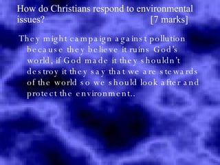 How do Christians respond to environmental issues?  [7 marks] They might campaign against pollution because they believe it ruins God’s world, if God made it they shouldn’t destroy it they say that we are stewards of the world so we should look after and protect the environment.. 