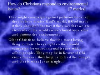 How do Christians respond to environmental issues?  [7 marks] They might campaign against pollution because they believe it ruins God’s world, if God made it they shouldn’t destroy it they say that we are stewards of the world so we should look after and protect the environment.. Other Christians believe that the most loving thing to do is always right so they would campaign for environmental issues which affect people. They may be in favour of GM crops because they help us to feed the hungry and that is what Jesus taught.. 