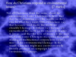 How do Christians respond to environmental issues?  [7 marks] Not all Christians think the same about the environment. Some Christians believe that they have dominion over the worlds so they can do what they want. Other Christians say that because God made the world we shouldn’t damage it. Others say that we are stewards of the earth so we should look after it. Jesus said that the love of money is the root of all evil, some Christians recognise that profit making of multinational corporations causes most of the environmental damage in the world. Christian might use environmentally friendly products or campaign for environmental groups. 