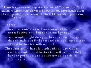 “ Human beings are more important than animals”  Do you agree? Give reasons to support your answer and show that you have thought about different points of view. You must refer to Christianity in your answer.    [5 marks] I agree. … because animals are lower forms of life who are not reflective and don’t have intelligence. Other people might disagree because they believe that animals can feel pain and are sentient so they should be treated with respect. Christians think that although animals are God’s creation and should be treated with respect they haven’t got souls and so are not as special in God’s eyes. 