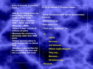 a) try to include 3 Christian views…   Not all Christians think the same thing about the origins of the world Some 6 days, universe 5000 – 10000 years old Because….Bible Others 6 days = 6 lots of millions of years Because the universe is obviously older than 5000 years Others Genesis story is myth so just tells us about God Because it was\written for the people at the time and not a scientific text book   b) try to include 3 Christian views…   Some Christians work for the environment because… Stewardship so… God made it so… “ love your neighbour” so… c) ·        I think  ·        because… ·        and because… ·        Others might disagree ·        They say… ·        Because… ·        Christians say… Because…   