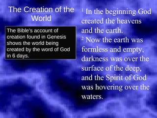 The Creation of the World The Bible’s account of creation found in Genesis shows the world being created by the word of God in 6 days. 1  In the beginning God created the heavens and the earth.  2  Now the earth was  formless and empty, darkness was over the surface of the deep, and the Spirit of God was hovering over the waters.   