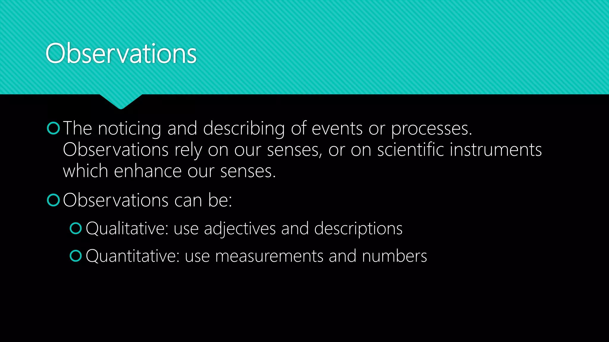 Observations
The noticing and describing of events or processes.
Observations rely on our senses, or on scientific instruments
which enhance our senses.
Observations can be:
Qualitative: use adjectives and descriptions
Quantitative: use measurements and numbers
 
