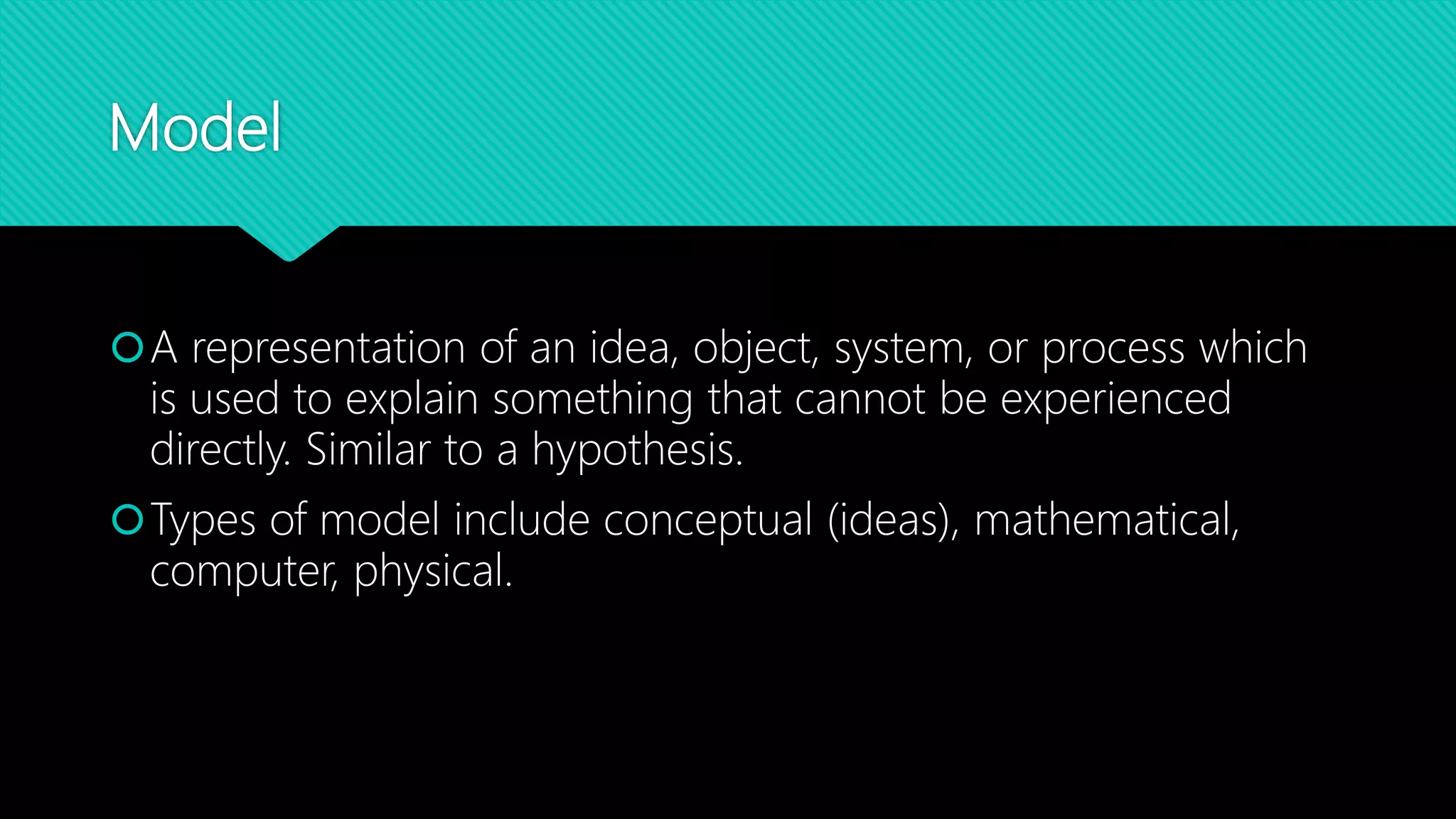 Model
A representation of an idea, object, system, or process which
is used to explain something that cannot be experienced
directly. Similar to a hypothesis.
Types of model include conceptual (ideas), mathematical,
computer, physical.
 