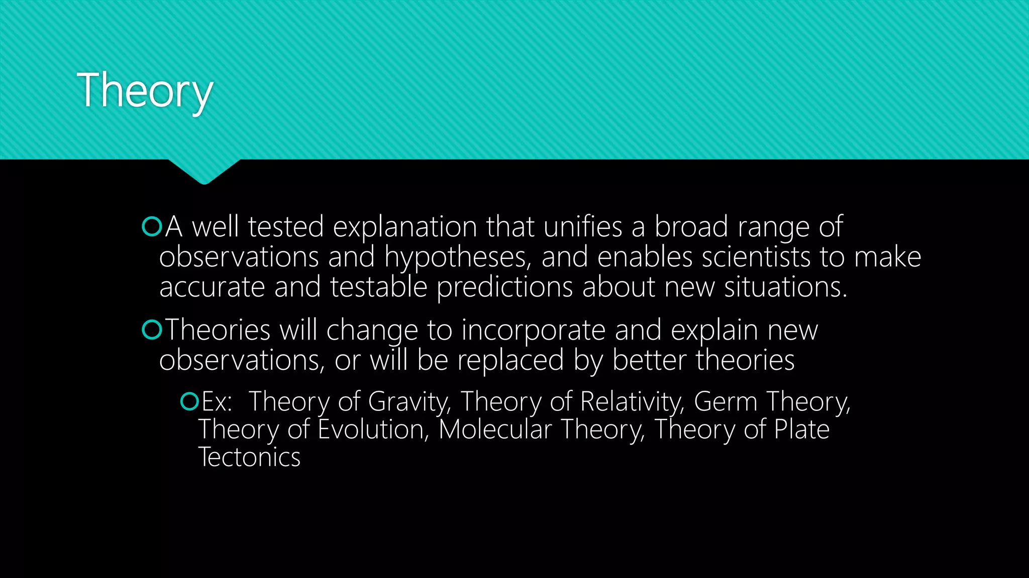 Theory
A well tested explanation that unifies a broad range of
observations and hypotheses, and enables scientists to make
accurate and testable predictions about new situations.
Theories will change to incorporate and explain new
observations, or will be replaced by better theories
Ex: Theory of Gravity, Theory of Relativity, Germ Theory,
Theory of Evolution, Molecular Theory, Theory of Plate
Tectonics
 