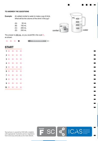 TO ANSWER THE QUESTIONS

Example:	           Ari	added	cordial	to	water	to	make	a	jug	of	drink.
	                   What	will	be	the	volume	of	the	drink	in	the	jug?

	                   (A)	        		50	mL
	                   (B)	        150	mL
	                   (C)	        200	mL
	                   (D)	        250	mL

The	answer	is	250	mL,	so	you	would	fill	in	the	oval					,
                                                     D


as	shown.

    A       B       C       D




START
    1   A       B       C       D




    2   A       B       C       D




    3   A       B       C       D




    4   A       B       C       D




    5   A       B       C       D




    6   A       B       C       D




    7   A       B       C       D




    8   A       B       C       D




    9   A       B       C       D




10      A       B       C       D




                                                     PaPer


                                                      F         SC
                                                                         Inter national
                                                                         Competitions
Your privacy is assured as EAA fully complies                            and Assessments

with appropriate Australian privacy legislation.                         for Schools

Visit www.eaa.unsw.edu.au for more details.
 