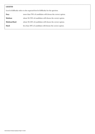 LEgEND

   Level of difficulty refers to the expected level of difficulty for the question.

   Easy                                more than 70% of candidates will choose the correct option.

   Medium                              about 50–70% of candidates will choose the correct option.

   Medium/Hard                         about 30–50% of candidates will choose the correct option.

   Hard                                less than 30% of candidates will choose the correct option.




ICAS Science Practice Questions Paper F © EAA
 