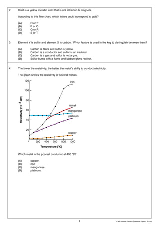 ���                                LURQ

2.    Gold is a yellow metallic solid that is not attracted to magnets.
           ���
      According to this flow chart, which letters could correspond to gold?
                 �P�
     5HVLVWLYLW����
                       �� O or P
               ±��
      (A)
      (B)                 P or Q                          QLFNHO
      (C)                 Q or R
      (D)              �� S or T                         PDQJDQHVH
                                             SODWLQXP
3.         �� is sulfur and element X is carbon. Which feature is used in the key to distinguish between them?
      Element Y

      (A)                 Carbon is black and sulfur is yellow.
      (B)              �� Carbon is a conductor and sulfur is an insulator.
      (C)                                                 FRSSHU
                          Carbon is a gas and sulfur is not a gas.
      (D)                 Sulfur burns with a flame and carbon glows red hot.
                        �      ��� ��� ��� ��� ����
4.    The lower the resistivity, the better the metal’s ability to conduct electricity.

      The graph shows the resistivity of several metals.




      Which metal is the poorest conductor at 400 °C?

      (A)                   copper
      (B)                   iron
      (C)                   manganese
      (D)                   platinum




                                                                  3                       ICAS Science Practice Questions Paper F © EAA
 