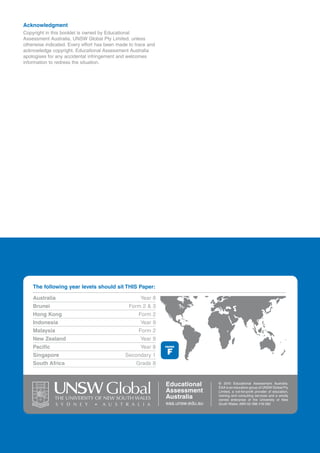 Acknowledgment
Copyright in this booklet is owned by Educational
Assessment Australia, UNSW Global Pty Limited, unless
otherwise indicated. Every effort has been made to trace and
acknowledge copyright. Educational Assessment Australia
apologises for any accidental infringement and welcomes
information to redress the situation.




    The following year levels should sit THIS Paper:

    Australia                                        Year 8
    Brunei                                      Form 2 & 3
    Hong Kong                                       Form 2
    Indonesia                                        Year 9
    Malaysia                                        Form 2
    New Zealand                                      Year 9
    Pacific                                          Year 8    PAPER


    Singapore                                 Secondary 1       F
    South Africa                                   Grade 8


                                                               Educational       © 2010 Educational Assessment Australia.
                                                                                 EAA is an education group of UNSW Global Pty
                                                               Assessment        Limited, a not-for-profit provider of education,

              THE UNIVERSITY OF NEW SOUTH WALES                Australia         training and consulting services and a wholly
                                                                                 owned enterprise of the University of New
                                                               eaa.unsw.edu.au   South Wales. ABN 62 086 418 582
 