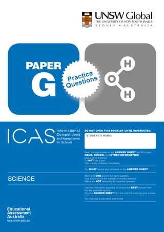 PAPER

     G
                   ctice s
                Pra stion
                Que




          Inter national    DO NOT OPEN THIS BOOKLET UNTIL INSTRUCTED.
          Competitions       STUDENT’S NAME:
          and Assessments
          for Schools


                            Read the instructions on the ANSWER SHEET and fill in your
                            NAME, SCHOOL and OTHER INFORMATION.
                            Use a 2B or B pencil.
                            Do NOT use a pen.
                            Rub out any mistakes completely.

                            You MUST record your answers on the ANSWER SHEET.

                            Mark only ONE answer for each question.
SCIENCE                     Your score will be the number of correct answers.
                            Marks are NOT deducted for incorrect answers.

                            Use the information provided to choose the BEST answer from
                            the four possible options.
                            On your ANSWER SHEET fill in the oval that matches your answer.

                            You may use a calculator and a ruler.
 