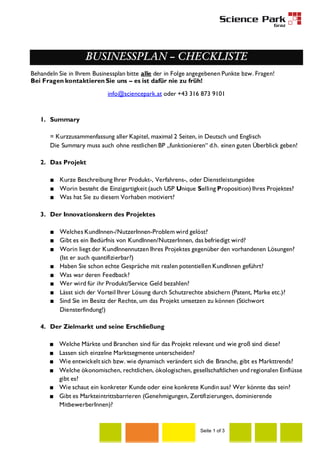 BUSINESSPLAN – CHECKLISTE
Behandeln Sie in Ihrem Businessplan bitte alle der in Folge angegebenen Punkte bzw. Fragen!
Bei Fragen kontaktieren Sie uns – es ist dafür nie zu früh!
info@sciencepark.at oder +43 316 873 9101

1. Summary
= Kurzzusammenfassung aller Kapitel, maximal 2 Seiten, in Deutsch und Englisch
Die Summary muss auch ohne restlichen BP „funktionieren“ d.h. einen guten Überblick geben!
2. Das Projekt
■ Kurze Beschreibung Ihrer Produkt-, Verfahrens-, oder Dienstleistungsidee
■ Worin besteht die Einzigartigkeit (auch USP Unique Selling Proposition) Ihres Projektes?
■ Was hat Sie zu diesem Vorhaben motiviert?
3. Der Innovationskern des Projektes
■ Welches KundInnen-/NutzerInnen-Problem wird gelöst?
■ Gibt es ein Bedürfnis von KundInnen/NutzerInnen, das befriedigt wird?
■ Worin liegt der KundInnennutzen Ihres Projektes gegenüber den vorhandenen Lösungen?
(Ist er auch quantifizierbar?)
■ Haben Sie schon echte Gespräche mit realen potentiellen KundInnen geführt?
■ Was war deren Feedback?
■ Wer wird für ihr Produkt/Service Geld bezahlen?
■ Lässt sich der Vorteil Ihrer Lösung durch Schutzrechte absichern (Patent, Marke etc.)?
■ Sind Sie im Besitz der Rechte, um das Projekt umsetzen zu können (Stichwort
Diensterfindung!)
4. Der Zielmarkt und seine Erschließung
■
■
■
■

Welche Märkte und Branchen sind für das Projekt relevant und wie groß sind diese?
Lassen sich einzelne Marktsegmente unterscheiden?
Wie entwickelt sich bzw. wie dynamisch verändert sich die Branche, gibt es Markttrends?
Welche ökonomischen, rechtlichen, ökologischen, gesellschaftlichen und regionalen Einflüsse
gibt es?
■ Wie schaut ein konkreter Kunde oder eine konkrete Kundin aus? Wer könnte das sein?
■ Gibt es Markteintrittsbarrieren (Genehmigungen, Zertifizierungen, dominierende
MitbewerberInnen)?

Seite 1 of 3

 