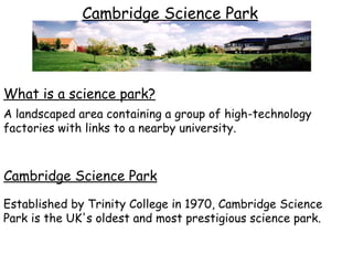 Cambridge Science Park Established by Trinity College in 1970, Cambridge Science Park is the UK's oldest and most prestigious science park. What is a science park?   A landscaped area containing a group of high-technology factories with links to a nearby university. Cambridge Science Park 