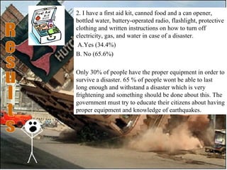2. I have a first aid kit, canned food and a can opener, bottled water, battery-operated radio, flashlight, protective clothing and written instructions on how to turn off electricity, gas, and water in case of a disaster.   A.Yes (34.4%) B. No (65.6%)   Only 30% of people have the proper equipment in order to survive a disaster. 65 % of people wont be able to last long enough and withstand a disaster which is very frightening and something should be done about this. The government must try to educate their citizens about having proper equipment and knowledge of earthquakes. Results 