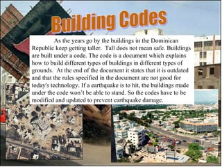 Building Codes As the years go by the buildings in the Dominican Republic keep getting taller.  Tall does not mean safe. Buildings are built under a code. The code is a document which explains how to build different types of buildings in different types of grounds.  At the end of the document it states that it is outdated and that the rules specified in the document are not good for today's technology. If a earthquake is to hit, the buildings made under the code won’t be able to stand. So the codes have to be modified and updated to prevent earthquake damage.  