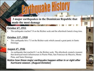 October 6 th , 1911 The earthquake reached 7.0 on the Richter scale and the aftershock lasted a long time.  October 11 th , 1918 This earthquake hit a 7.5 on the Richter scale which caused a great panic in Santo Domingo  August 4 th , 1946 An earthquake that reached 8.1 on the Richter scale. The aftershock created a tsunami that destroyed much infrastructure in Puerto Plata, San Francisco de Macoris, Monte Plata, and Santo Domingo   Notice how these major earthquake happen either in or right after hurricane season. (August-October)   Earthquake History 3 major earthquakes in the Dominican Republic that made the most damage   
