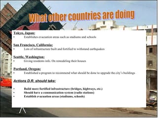 Tokyo, Japan: Establishes evacuation areas such as stadiums and schools San Francisco, California: Lots of infrastructure built and fortified to withstand earthquakes Seattle, Washington: Giving residents info. On remodeling their houses Portland, Oregon: Established a program to recommend what should be done to upgrade the city’s buildings Actions D.R. should take:   Build more fortified infrastructure (bridges, highways, etc.) Should have a communication system (radio stations) Establish evacuation areas (stadiums, schools) What other countries are doing 