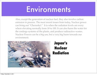 Environments
Also, except the generation of nuclear fuel, they also involve carbon
emission in process. The most recent issues from today, Nuclear power
can bring out “Chernobyl.” It is when the radiation levels are every
where elevating normally from 10 to 100. It can also harm the water for
the coolings systems of the plants, and produce radioactive wastes.
Nuclear Powers can be a big use, but a very big harm towards our
environment.
Japan’s
Nuclear
Radiation
Friday, November 4, 2011
 