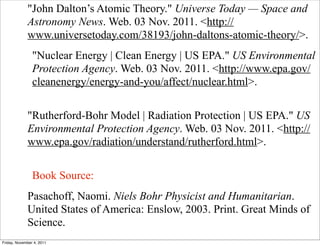 "John Dalton’s Atomic Theory." Universe Today — Space and
Astronomy News. Web. 03 Nov. 2011. <http://
www.universetoday.com/38193/john-daltons-atomic-theory/>.
"Nuclear Energy | Clean Energy | US EPA." US Environmental
Protection Agency. Web. 03 Nov. 2011. <http://www.epa.gov/
cleanenergy/energy-and-you/affect/nuclear.html>.
"Rutherford-Bohr Model | Radiation Protection | US EPA." US
Environmental Protection Agency. Web. 03 Nov. 2011. <http://
www.epa.gov/radiation/understand/rutherford.html>.
Book Source:
Pasachoff, Naomi. Niels Bohr Physicist and Humanitarian.
United States of America: Enslow, 2003. Print. Great Minds of
Science.
Friday, November 4, 2011
 