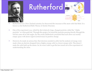 Rutherford
• Rutherford was a New Zealand scientist, he discovered the structure of the atom with Niel Bohr. It is
known as the Rutherford-Bohr Theory of Atomic Structure.
• One of his experiment was, which he shot relatively large, charged particles called the “Alpha
particles” at a thin gold foil. Through this project, he found the particles passing directly through the
foil but came off at odd angles. By this result, Rutherford concluded that each atom was mostly
empty space with dense region (central mass) in positive charge.
• However, he made an serious ﬂaw that electrons needed to orbit, but his analysis of energy were
made when an electron dropped from a higher energy orbit to a lower energy orbit. This doesn’t
make the orbit hold up the atoms. So, he wasn’t able to get the best result out of his experiment of
understanding the atom.
Friday, November 4, 2011
 