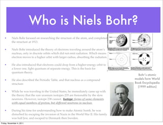 Who is Niels Bohr?
• Niels Bohr focused on researching the structure of the atom, and completed
the structure at 1913.
• Niels Bohr introduced the theory of electrons traveling around the atom’s
nucleus, only in discrete orbits which did not emit radiation. Which means
electron moves to a higher orbit with larger radius, absorbing the radiation.
• He also introduced that electrons could drop from a higher-energy orbit to
a lower one, light quantum of separate energy. This is the basis for
quantum theory.
• He also described the Periodic Table, and that nucleus as a compound
structure.
• While he was traveling to the United States, he immediately came up with
the theory that the rare uranium isotopes 235 are ﬁssionable by the slow
neutrons. However, isotope 238 cannot. Isotope: forms of same elements
with equal numbers of proton, but different neutrons in nuclear.
• During his time for understanding how to make Atomic bomb, he was
disturbed by escaping the invasion of Nazis in the World War II. His family
was half Jew, and escaped to Denmark then Sweden.
Bohr’s atomic
models form World
Book Encyclopedia
(1999 edition)
Friday, November 4, 2011
 