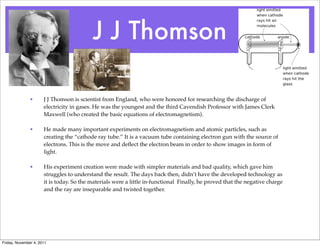 J J Thomson
• J J Thomson is scientist from England, who were honored for researching the discharge of
electricity in gases. He was the youngest and the third Cavendish Professor with James Clerk
Maxwell (who created the basic equations of electromagnetism).
• He made many important experiments on electromagnetism and atomic particles, such as
creating the “cathode ray tube.” It is a vacuum tube containing electron gun with the source of
electrons. This is the move and deﬂect the electron beam in order to show images in form of
light.
• His experiment creation were made with simpler materials and bad quality, which gave him
struggles to understand the result. The days back then, didn’t have the developed technology as
it is today. So the materials were a little in-functional Finally, he proved that the negative charge
and the ray are inseparable and twisted together.
Friday, November 4, 2011
 
