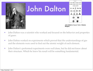 John Dalton
• John Dalton was a scientist who worked and focused on the behavior and properties
of gases.
• John Dalton worked on experiments which proved that the understandings of gas
and the elements were used to ﬁnd out the atomic weight of each element.
• John Dalton’s performed experiments were well done, but he did not know about
their structure. Which he knew his result will be something fundamental.
John Dalton's Original Table of Atomic
Weights
Friday, November 4, 2011
 