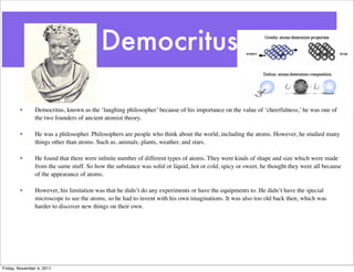 Democritus
• Democritus, known as the ‘laughing philosopher’ because of his importance on the value of ‘cheerfulness,’ he was one of
the two founders of ancient atomist theory.
• He was a philosopher. Philosophers are people who think about the world, including the atoms. However, he studied many
things other than atoms. Such as, animals, plants, weather, and stars.
• He found that there were inﬁnite number of different types of atoms. They were kinds of shape and size which were made
from the same stuff. So how the substance was solid or liquid, hot or cold, spicy or sweet, he thought they were all because
of the appearance of atoms.
• However, his limitation was that he didn’t do any experiments or have the equipments to. He didn’t have the special
microscope to see the atoms, so he had to invent with his own imaginations. It was also too old back then, which was
harder to discover new things on their own.
Friday, November 4, 2011
 