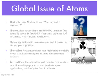 Global Issue of Atoms
• Electricity from: Nuclear Power “Are they really
necessary?”
• These nuclear power plants are fueled by uranium, this
naturally occurs in the Rocky Mountains, countries such
as Canada, Australia, and South Africa.
• The energy is stored in uranium atoms and it makes the
nuclear power possible.
• The nuclear reaction generates heat to generate electricity,
which is like fossil fuels; it is an ﬁnite non-renewable
resource.
• We need them for radioactive materials, for treatments in
medicine, radiography, to remote locations, space
applications, and ﬁnally for food irradiation.
Friday, November 4, 2011
 