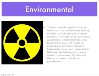 Environmental
• This is an issue that people all over the
world have. The Nuclear power made by
uranium is in only little way of carbon
emissions. The single nuclear power plant
can generate so much electricity, with a
long life span. However, toward the
environment, the process of mining
Uranium for nuclear power causes harm.
It destroys the landscape and releases
radioactive substances. The chemicals
during the process can leak into
groundwater.
Friday, November 4, 2011
 