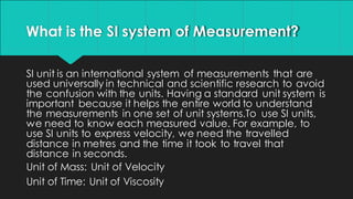 What is the SI system of Measurement?
SI unit is an international system of measurements that are
used universally in technical and scientific research to avoid
the confusion with the units. Having a standard unit system is
important because it helps the entire world to understand
the measurements in one set of unit systems.To use SI units,
we need to know each measured value. For example, to
use SI units to express velocity, we need the travelled
distance in metres and the time it took to travel that
distance in seconds.
Unit of Mass: Unit of Velocity
Unit of Time: Unit of Viscosity
 